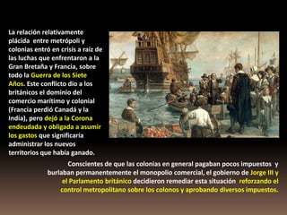 La relación relativamente
plácida entre metrópoli y
colonias entró en crisis a raíz de
las luchas que enfrentaron a la
Gran Bretaña y Francia, sobre
todo la Guerra de los Siete
Años. Este conflicto dio a los
británicos el dominio del
comercio marítimo y colonial
(Francia perdió Canadá y la
India), pero dejó a la Corona
endeudada y obligada a asumir
los gastos que significaría
administrar los nuevos
territorios que había ganado.
                     Conscientes de que las colonias en general pagaban pocos impuestos y
              burlaban permanentemente el monopolio comercial, el gobierno de Jorge III y
                   el Parlamento británico decidieron remediar esta situación reforzando el
                  control metropolitano sobre los colonos y aprobando diversos impuestos.
 