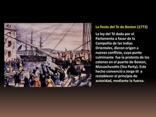 La fiesta del Te de Boston (1773)
La ley del Té dada por el
Parlamento a favor de la
Compañía de las Indias
Orientales, dieron origen a
nuevos conflicto, cuyo punto
culminante fue la protesta de los
colonos en el puerto de Boston,
Massachusetts (Tea Party). Este
hecho convenció a Jorge III a
restablecer el principio de
autoridad, mediante la fuerza.
 