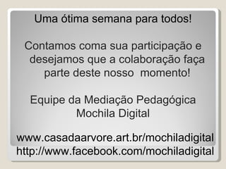 Uma ótima semana para todos!

 Contamos coma sua participação e
  desejamos que a colaboração faça
    parte deste nosso momento!

  Equipe da Mediação Pedagógica
          Mochila Digital

www.casadaarvore.art.br/mochiladigital
http://www.facebook.com/mochiladigital
 