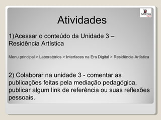 Atividades
1)Acessar o conteúdo da Unidade 3 –
Residência Artística

Menu principal > Laboratórios > Interfaces na Era Digital > Residência Artística



2) Colaborar na unidade 3 - comentar as
publicações feitas pela mediação pedagógica,
publicar algum link de referência ou suas reflexões
pessoais.
 