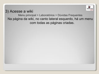 3) Acesse a wiki
       Menu principal > Laboratórios > Dúvidas Frequentes
 Na página da wiki, no canto lateral esquerdo, há um menu
               com todas as páginas criadas.
 