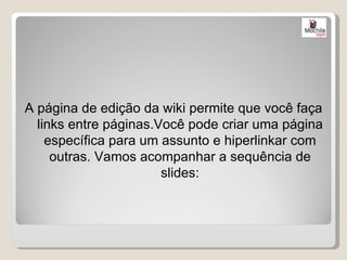 A página de edição da wiki permite que você faça
  links entre páginas.Você pode criar uma página
    específica para um assunto e hiperlinkar com
     outras. Vamos acompanhar a sequência de
                       slides:
 