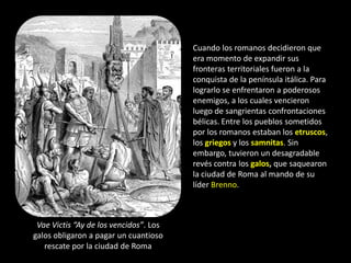 Cuando los romanos decidieron que
                                        era momento de expandir sus
                                        fronteras territoriales fueron a la
                                        conquista de la península itálica. Para
                                        lograrlo se enfrentaron a poderosos
                                        enemigos, a los cuales vencieron
                                        luego de sangrientas confrontaciones
                                        bélicas. Entre los pueblos sometidos
                                        por los romanos estaban los etruscos,
                                        los griegos y los samnitas. Sin
                                        embargo, tuvieron un desagradable
                                        revés contra los galos, que saquearon
                                        la ciudad de Roma al mando de su
                                        líder Brenno.



 Vae Victis “Ay de los vencidos”. Los
galos obligaron a pagar un cuantioso
   rescate por la ciudad de Roma
 