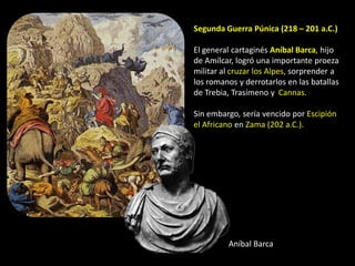 Segunda Guerra Púnica (218 – 201 a.C.)

El general cartaginés Aníbal Barca, hijo
de Amílcar, logró una importante proeza
militar al cruzar los Alpes, sorprender a
los romanos y derrotarlos en las batallas
de Trebia, Trasímeno y Cannas.

Sin embargo, sería vencido por Escipión
el Africano en Zama (202 a.C.).




         Aníbal Barca
 