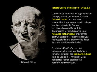Tercera Guerra Púnica (149 – 146 a.C.)

                  Los romanos temían al resurgimiento de
                  Cartago, por ello, el senador romano
                  Catón el Censor, pronunciaba
                  encendidos discursos acerca del peligro
                  que la existencia de Cartago
                  representaba para Roma. Estos
                  discursos los terminaba con la frase
                  “Delenda est Carthago” (“Debemos
                  destruir Cartago”). Finalmente su voz
                  fue escuchada: el Senado voto a favor
                  de la destrucción de la ciudad.

                  En el año 146 a.C., Cartago fue
                  totalmente destruida por las tropas
                  romanas dirigidas por Escipión Emiliano
                  (hijo de Escipión El Africano); y sus
                  habitantes fueron asesinados o
Catón el Censor   vendidos como esclavos.
 
