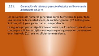 Las secuencias de números generadas por la fuente han de pasar toda
una batería de tests estadísticos, de carácter general (X2, Kolmogorov-
Smirnov, etc.), para garantizar su independencia.
La segunda propiedad significativa requiere que los números aleatorios
contengan suficientes dígitos como para que la generación de números
en el intervalo (0,1) sea lo suficientemente densa.
 