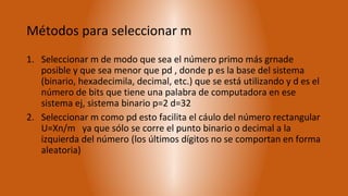 Métodos para seleccionar m
1. Seleccionar m de modo que sea el número primo más grnade
   posible y que sea menor que pd , donde p es la base del sistema
   (binario, hexadecimila, decimal, etc.) que se está utilizando y d es el
   número de bits que tiene una palabra de computadora en ese
   sistema ej, sistema binario p=2 d=32
2. Seleccionar m como pd esto facilita el cáulo del número rectangular
   U=Xn/m ya que sólo se corre el punto binario o decimal a la
   izquierda del número (los últimos dígitos no se comportan en forma
   aleatoria)
 