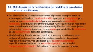 • Por Simulación de Sistemas entendemos el proceso de representar un
  sistema por medio de un modelo simbólico que puede manipularse por
  medio de un computador digital para que proporcione resultados
  numéricos. El computador permitirá evaluar numéricamente un modelo de
  simulación durante un intervalo de tiempo significativo para los objetivos
  del estudio, y recoger durante el mismo datos que posibiliten la estimación
  de las características deseadas del modelo.
• Modelización y Simulación son pues los términos que utilizamos para
  designar el conjunto de actividades asociadas con la construcción de
  modelos de sistemas, y su utilización para realizar experimentos
  específicamente diseñados para estudiar aspectos concretos del
  comportamiento dinámico del sistema representado por el modelo.
 