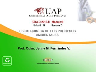 Prof. Quím. Jenny M. Fernández V.
CICLO 2013-II Módulo:II
Unidad: III Semana: 3
FISICO QUIMICA DE LOS PROCESOS
AMBIENTALES
 