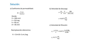 a) Coeficiente de permeabilidad:
Solución:
Donde:
V = 200 cm3
t = 116 seg.
h = 40 cm.
A = 30 cm2
Reemplazando obtenemos:
K = 3.6×10−2 cm./seg.
b) Velocidad de descarga:
c) Velocidad de filtración:
 
