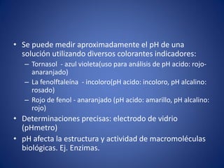 • Se puede medir aproximadamente el pH de una
solución utilizando diversos colorantes indicadores:
– Tornasol - azul violeta(uso para análisis de pH acido: rojo-
anaranjado)
– La fenolftaleína - incoloro(pH acido: incoloro, pH alcalino:
rosado)
– Rojo de fenol - anaranjado (pH acido: amarillo, pH alcalino:
rojo)
• Determinaciones precisas: electrodo de vidrio
(pHmetro)
• pH afecta la estructura y actividad de macromoléculas
biológicas. Ej. Enzimas.
 