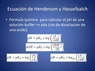 Ecuación de Henderson y Hasselbalch
• Fórmula química para calcular el pH de una
solución buffer => pka (cte de disociacion de
una acido)
 