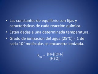 • Las constantes de equilibrio son fijas y
características de cada reacción química.
• Están dadas a una determinada temperatura.
• Grado de ionización del agua (25°C) = 1 de
cada 107 moléculas se encuentra ionizada.
Keq = [H+][OH-]
[H2O]
 