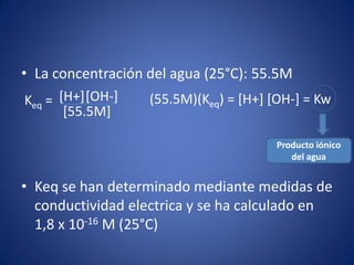 • La concentración del agua (25°C): 55.5M
• Keq se han determinado mediante medidas de
conductividad electrica y se ha calculado en
1,8 x 10-16 M (25°C)
Keq = [H+][OH-]
[55.5M]
(55.5M)(Keq) = [H+] [OH-] = Kw
Producto iónico
del agua
 