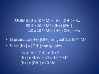 • El producto [H+] [OH-] es igual 1 x 10-14 M2
• Si las [H+] y [OH-] son iguales
(55.5M)(1.8 x 10-16 M) = [H+] [OH-] = Kw
99.9 x 10-16 M2 = [H+] [OH-]
1.0 x 10-14 M2 = [H+] [OH-] = Kw
Kw = [H+] [OH-] = [H+]2
[H+] = √Kw = √1 x 10-14 M2
[H+] = [OH-] = 10-7 M
 