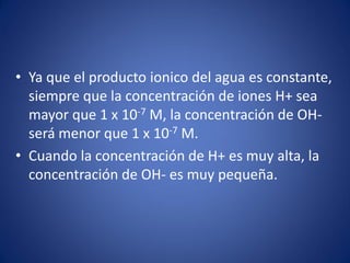 • Ya que el producto ionico del agua es constante,
siempre que la concentración de iones H+ sea
mayor que 1 x 10-7 M, la concentración de OH-
será menor que 1 x 10-7 M.
• Cuando la concentración de H+ es muy alta, la
concentración de OH- es muy pequeña.
 