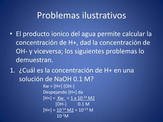 Problemas ilustrativos
• El producto ionico del agua permite calcular la
concentración de H+, dad la concentración de
OH- y viceversa; los siguientes problemas lo
demuestran.
1. ¿Cuál es la concentración de H+ en una
solución de NaOH 0.1 M?
Kw = [H+] [OH-]
Despejando [H+] da
[H+] = Kw = 1 x 10-14 M2
[OH-] 0.1 M
[H+] = 10-14 M2 = 10-13 M
10-1M
 