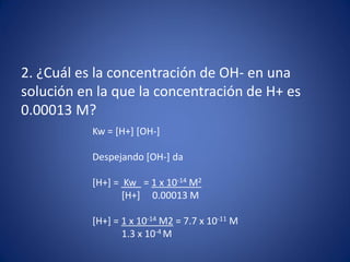2. ¿Cuál es la concentración de OH- en una
solución en la que la concentración de H+ es
0.00013 M?
Kw = [H+] [OH-]
Despejando [OH-] da
[H+] = Kw = 1 x 10-14 M2
[H+] 0.00013 M
[H+] = 1 x 10-14 M2 = 7.7 x 10-11 M
1.3 x 10-4 M
 