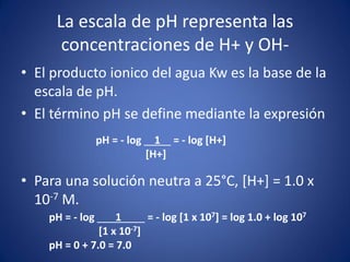 La escala de pH representa las
concentraciones de H+ y OH-
• El producto ionico del agua Kw es la base de la
escala de pH.
• El término pH se define mediante la expresión
• Para una solución neutra a 25°C, [H+] = 1.0 x
10-7 M.
pH = - log 1 = - log [H+]
[H+]
pH = - log 1 = - log [1 x 107] = log 1.0 + log 107
[1 x 10-7]
pH = 0 + 7.0 = 7.0
 