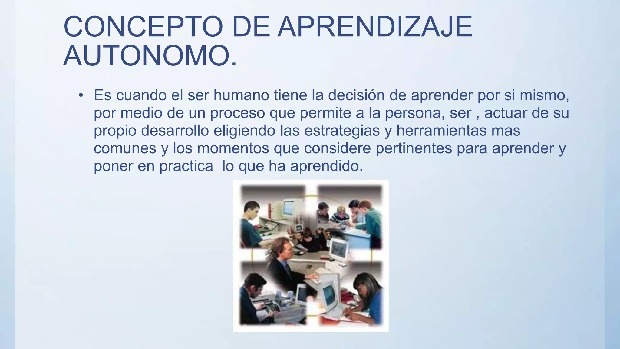 CONCEPTO DE APRENDIZAJE
AUTONOMO.
• Es cuando el ser humano tiene la decisión de aprender por si mismo,
por medio de un proceso que permite a la persona, ser , actuar de su
propio desarrollo eligiendo las estrategias y herramientas mas
comunes y los momentos que considere pertinentes para aprender y
poner en practica lo que ha aprendido.