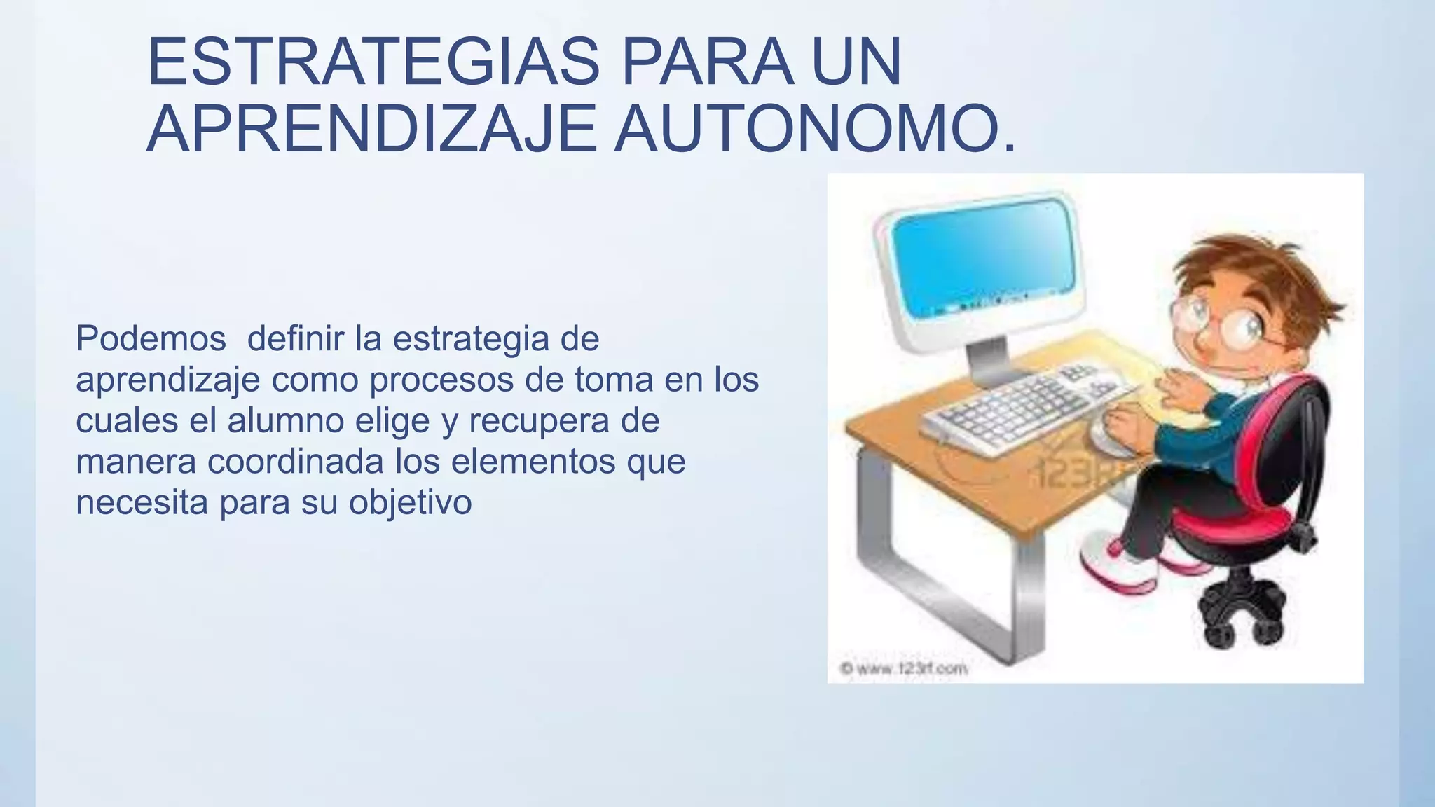 ESTRATEGIAS PARA UN
APRENDIZAJE AUTONOMO.
Podemos definir la estrategia de
aprendizaje como procesos de toma en los
cuales el alumno elige y recupera de
manera coordinada los elementos que
necesita para su objetivo