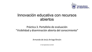 Innovación educativa con recursos 
abiertos 
Práctica 3. Portafolio de evaluación 
“Visibilidad y diseminación abierta del conocimiento” 
Armando de Jesús Arriaga Rincón 
17 de Septiembre de 2014 
 