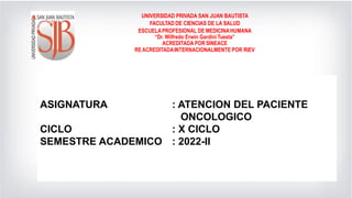 ASIGNATURA
CICLO
: SEMIOLOGIA GENERAL Y ESPECIALIZADA
: VI
SEMESTRE ACADEMICO : 2021-2
UNIVERSIDAD PRIVADA SAN JUAN BAUTISTA
FACULTAD DE CIENCIAS DE LA SALUD
ESCUELAPROFESIONAL DE MEDICINAHUMANA
“Dr. Wilfredo Erwin Gardini Tuesta”
ACREDITADA PORSINEACE
REACREDITADAINTERNACIONALMENTE POR RIEV
ASIGNATURA : ATENCION DEL PACIENTE
ONCOLOGICO
CICLO : X CICLO
SEMESTRE ACADEMICO : 2022-II
 