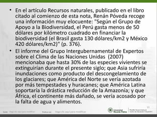 • En el artículo Recursos naturales, publicado en el libro
  citado al comienzo de esta nota, Renán Póveda recoge
  una información muy elocuente: "Según el Grupo de
  Apoyo a la Biodiversidad, el Perú gasta menos de 50
  dólares por kilómetro cuadrado en financiar la
  biodiversidad (el Brasil gasta 130 dólares/km2 y México
  420 dólares/km2)" (p. 376).
• El informe del Grupo Intergubernamental de Expertos
  sobre el Clima de las Naciones Unidas (2007)
  mencionaba que hasta 30% de las especies vivientes se
  extinguirían durante el presente siglo; que Asia sufriría
  inundaciones como producto del descongelamiento de
  los glaciares; que América del Norte se vería azotada
  por más tempestades y huracanes; que América Latina
  soportaría la drástica reducción de la Amazonía; y que
  África, el continente más dañado, se vería acosado por
  la falta de agua y alimentos.
                                                                  13
Haga clic aquí para modificar.   Haga clic aquí para modificar.
 