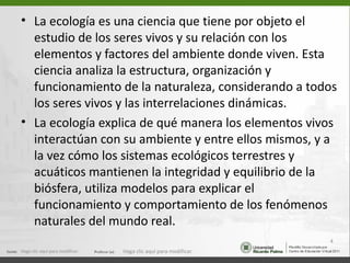• La ecología es una ciencia que tiene por objeto el
  estudio de los seres vivos y su relación con los
  elementos y factores del ambiente donde viven. Esta
  ciencia analiza la estructura, organización y
  funcionamiento de la naturaleza, considerando a todos
  los seres vivos y las interrelaciones dinámicas.
• La ecología explica de qué manera los elementos vivos
  interactúan con su ambiente y entre ellos mismos, y a
  la vez cómo los sistemas ecológicos terrestres y
  acuáticos mantienen la integridad y equilibrio de la
  biósfera, utiliza modelos para explicar el
  funcionamiento y comportamiento de los fenómenos
  naturales del mundo real.
                                                                  4
Haga clic aquí para modificar.   Haga clic aquí para modificar.
 