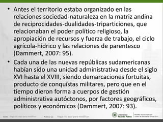 • Antes el territorio estaba organizado en las
  relaciones sociedad-naturaleza en la matriz andina
  de reciprocidades-dualidades-triparticiones, que
  relacionaban el poder político religioso, la
  apropiación de recursos y fuerza de trabajo, el ciclo
  agrícola-hídrico y las relaciones de parentesco
  (Dammert, 2007: 95).
• Cada una de las nuevas repúblicas sudamericanas
  habían sido una unidad administrativa desde el siglo
  XVI hasta el XVIII, siendo demarcaciones fortuitas,
  producto de conquistas militares, pero que en el
                                         9


  tiempo dieron forma a cuerpos de gestión
  administrativa autóctonos, por factores geográficos,
  políticos y económicos (Dammert, 2007: 93).
Haga clic aquí para modificar.   Haga clic aquí para modificar.
 