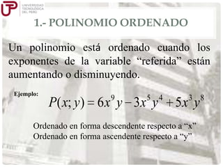 1.- POLINOMIO ORDENADO

Un polinomio está ordenado cuando los
exponentes de la variable “referida” están
aumentando o disminuyendo.
Ejemplo:

9

5

P( x; y ) 6 x y 3x y

4

3 8

5x y

Ordenado en forma descendente respecto a “x”
Ordenado en forma ascendente respecto a “y”

 