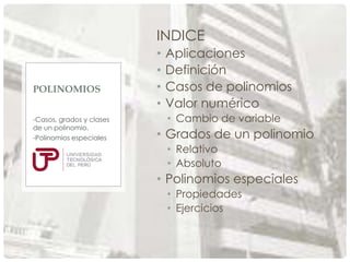 INDICE

POLINOMIOS
-Casos, grados y clases
de un polinomio.
-Polinomios especiales

•
•
•
•

Aplicaciones
Definición
Casos de polinomios
Valor numérico
• Cambio de variable

• Grados de un polinomio
• Relativo
• Absoluto

• Polinomios especiales
• Propiedades
• Ejercicios

 