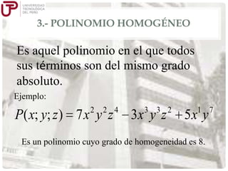 3.- POLINOMIO HOMOGÉNEO

Es aquel polinomio en el que todos
sus términos son del mismo grado
absoluto.
Ejemplo:
2

2 4

P( x; y; z ) 7 x y z

3 3 2

3x y z

1 7

5x y

Es un polinomio cuyo grado de homogeneidad es 8.

 