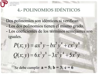 4.- POLINOMIOS IDÉNTICOS
Dos polinomios son idénticos si verifican:
- Los dos polinomios tienen el mismo grado.
- Los coeficientes de los términos semejantes son
iguales.
9

5

P( x; y ) ax y bx y
3 8

Q( x; y) 6 x y

5

4

3x y

3 8

cx y
4

9

5x y

Se debe cumplir: a = 5; b = 3; c = 6

 