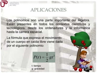 APLICACIONES
Los polinomios son una parte importante del Álgebra.
Están presentes en todos los contextos científicos y
tecnológicos: desde los ordenadores y la informática
hasta la carrera espacial.
La fórmula que expresa el movimiento
de un cuerpo en caída libre viene dada
por el siguiente polinomio:

P(t )
t: tiempo
g: gravedad

1 2
gt
2

 