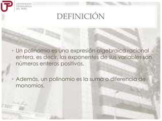 DEFINICIÓN

• Un polinomio es una expresión algebraica racional
entera, es decir, los exponentes de sus variables son
números enteros positivos.
• Además, un polinomio es la suma o diferencia de
monomios.

 