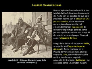 3. GUERRA FRANCO PRUSIANA

                                                Bismarck planteaba que la unificación
                                                total de la Confederación de Alemania
                                                del Norte con los Estados del Sur, solo
                                                podía ser posible con el ataque de una
                                                potencia vecina, situación que se
                                                presentó con la pretensión del
                                                emperador francés Napoleón III de
                                                recuperar el prestigio perdido como
                                                potencia política y militar en Europa. El
                                                detonante lo puso el propio Bismarck
                                                con el telegrama de Ems.

                                                Luego de la derrota francesa en Sedán,
                                                se estableció el Segundo Imperio
                                                Alemán (II Reich) realizada en el
                                                Palacio de Versalles en París el 18 de
                                                enero de 1871, consolidándose así la
                                                unificación alemana, según lo
Napoleón III y Otto von Bismarck, luego de la   planeado de Bismarck. Guillermo I fue
          batalla de Sedán (1870)               coronado como Emperador (Káiser).
 