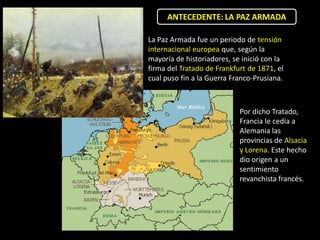 ANTECEDENTE: LA PAZ ARMADA

La Paz Armada fue un periodo de tensión
internacional europea que, según la
mayoría de historiadores, se inició con la
firma del Tratado de Frankfurt de 1871, el
cual puso fin a la Guerra Franco-Prusiana.



                            Por dicho Tratado,
                            Francia le cedía a
                            Alemania las
                            provincias de Alsacia
                            y Lorena. Este hecho
                            dio origen a un
                            sentimiento
                            revanchista francés.
 