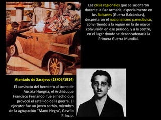 Las crisis regionales que se suscitaron
                                             durante la Paz Armada, especialmente en
                                                  los Balcanes (Guerra Balcánicas),
                                             despertaron el nacionalismo paneslávico,
                                              convirtiendo a la región en la de mayor
                                              convulsión en ese periodo, y a la postre,
                                               en el lugar donde se desencadenaría la
                                                       Primera Guerra Mundial.




   Atentado de Sarajevo (28/06/1914)
   El asesinato del heredero al trono de
         Austria-Hungría, el Archiduque
  Francisco Fernando fue el hecho que
     provocó el estallido de la guerra. El
 ejecutor fue un joven serbio, miembro
de la agrupación “Mano Negra”, Gavrilo
                                  Princip.
 