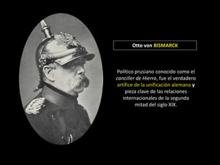 Otto von BISMARCK



Político prusiano conocido como el
canciller de Hierro, fue el verdadero
artífice de la unificación alemana y
    pieza clave de las relaciones
   internacionales de la segunda
         mitad del siglo XIX.
 