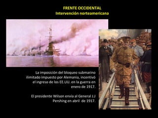 FRENTE OCCIDENTAL
                   Intervención norteamericana




       La imposición del bloqueo submarino
ilimitado impuesto por Alemania, incentivó
     el ingreso de los EE.UU. en la guerra en
                              enero de 1917.

   El presidente Wilson envía al General J.J
                 Pershing en abril de 1917.
 