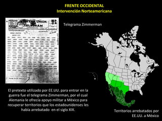 FRENTE OCCIDENTAL
                              Intervención Norteamericana

                                  Telegrama Zimmerman




El pretexto utilizado por EE.UU. para entrar en la
 guerra fue el telegrama Zimmerman, por el cual
 Alemania le ofrecía apoyo militar a México para
recuperar territorios que los estadounidenses les
         había arrebatado en el siglo XIX.                  Territorios arrebatados por
                                                                        EE.UU. a México
 