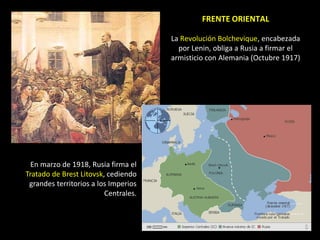 FRENTE ORIENTAL

                                      La Revolución Bolchevique, encabezada
                                        por Lenin, obliga a Rusia a firmar el
                                      armisticio con Alemania (Octubre 1917)




  En marzo de 1918, Rusia firma el
Tratado de Brest Litovsk, cediendo
 grandes territorios a los Imperios
                         Centrales.
 