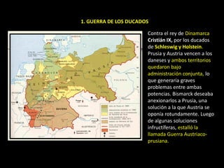 1. GUERRA DE LOS DUCADOS

                       Contra el rey de Dinamarca
                       Cristián IX, por los ducados
                       de Schleswig y Holstein.
                       Prusia y Austria vencen a los
                       daneses y ambos territorios
                       quedaron bajo
                       administración conjunta, lo
                       que generaría graves
                       problemas entre ambas
                       potencias. Bismarck deseaba
                       anexionarlos a Prusia, una
                       solución a la que Austria se
                       oponía rotundamente. Luego
                       de algunas soluciones
                       infructíferas, estalló la
                       llamada Guerra Austriaco-
                       prusiana.
 