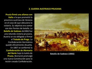 2. GUERRA AUSTRIACO PRUSIANA

   Prusia firmó una alianza con
      Italia a la que prometió la
provincia austriaca de Venecia
 en el caso de que obtuviera la
victoria. Su objetivo era contar
  con dos frentes de batalla. La
Batalla de Sadowa de1866 fue
 una rotunda victoria prusiana.
Austria se vio obligada a firmar
         el Tratado de Praga. La
      Confederación Germánica
   quedó oficialmente disuelta.
         En 1867 se conformó la
    Confederación de Alemania
     del Norte bajo la tutela de              Batalla de Sadowa (1866)
     Prusia. Bismarck promulgó
una nueva Constitución para la
  recién creada Confederación.
 