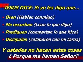 JESUS DICE: Si yo les digo que…
• Oren (Hablen conmigo)
• Me escuchen (Lean lo que digo)
• Prediquen (compartan lo que hice)
• Discipulen (colaboren con mi tarea)

Y ustedes no hacen estas cosas
   ¿ Porque me llaman Señor?
 