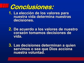 Conclusiones:
1. La elección de los valores para
  nuestra vida determina nuestras
  decisiones.

2. De acuerdo a los valores de nuestro
  corazón tomamos decisiones de
  vida.

3. Las decisiones determinan a quien
  servimos o sea que Dios acciona
  nuestra voluntad.
 