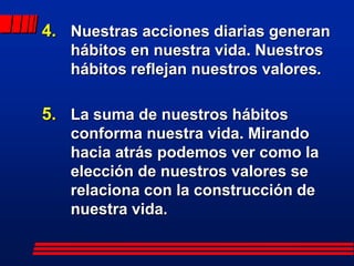 4. Nuestras acciones diarias generan
   hábitos en nuestra vida. Nuestros
   hábitos reflejan nuestros valores.

5. La suma de nuestros hábitos
   conforma nuestra vida. Mirando
   hacia atrás podemos ver como la
   elección de nuestros valores se
   relaciona con la construcción de
   nuestra vida.
 