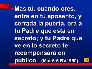 Mas tú, cuando ores,
entra en tu aposento, y
cerrada la puerta, ora a
tu Padre que está en
secreto; y tu Padre que
ve en lo secreto te
recompensará en
público. (Mat 6:6 RV1960)
 