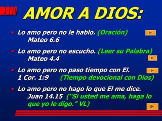 AMOR A DIOS:
• Lo amo pero no le hablo. (Oración)
     Mateo 6.6
• Lo amo pero no escucho. (Leer su Palabra)
     Mateo 4.4
• Lo amo pero no paso tiempo con El.
 1 Cor. 1:9      (Tiempo devocional con Dios)
• Lo amo pero no hago lo que El me dice.
     Juan 14.15 (“Si usted me ama, haga lo
     que yo le digo.” VL)
 